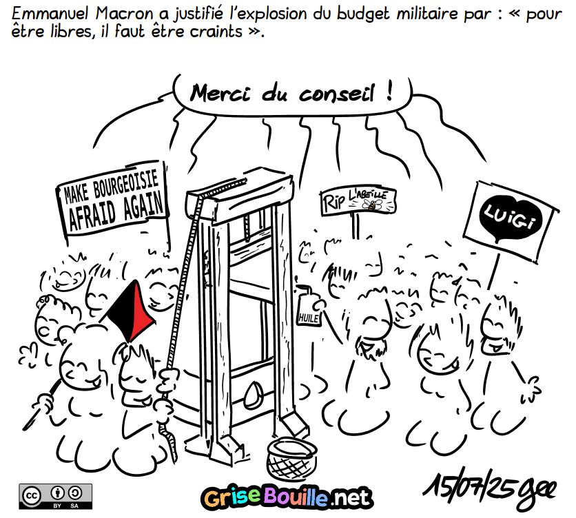 Emmanuel Macron a justifié l'explosion du budget militaire par : « pour être libres, il faut être craints ».

Une foule joyeuse répond : « Merci du conseil ». Elle est rassemblée autour d'une guillotine. Un homme met de l'huile, d'autres ont des panneaux « Make Bourgeoisie Afraid Again », « I Love Luigi », « RIP l'abeille ». On voit aussi un drapeau anarcho-syndicaliste. Note : BD sous licence CC BY SA (grisebouille.net?utm_source=Bluesky), dessinée le 15 juillet 2025 par Gee.