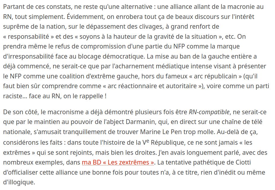 Partant de ces constats, ne reste qu'une alternative : une alliance allant de la macronie au RN, tout simplement. Évidemment, on enrobera tout ça de beaux discours sur l'intérêt suprême de la nation, sur le dépassement des clivages, à grand renfort de « responsabilité » et des « soyons à la hauteur de la gravité de la situation », etc. On prendra même le refus de compromission d'une partie du NFP comme la marque d'irresponsabilité face au blocage démocratique. La mise au ban de la gauche entière a déjà commencé, ne serait-ce que par l'acharnement médiatique intense visant à présenter le NFP comme une coalition d'extrême gauche, hors du fameux « arc républicain » (qu'il faut bien sûr comprendre comme « arc réactionnaire et autoritaire »), voire comme un parti raciste… face au RN, on le rappelle !

De son côté, le macronisme a déjà démontré plusieurs fois être RN-compatible, ne serait-ce que par le maintien au pouvoir de l'abject Darmanin, qui, en direct sur une chaîne de télé nationale, s'amusait tranquillement de trouver Marine Le Pen trop molle. Au-delà de ça, considérons les faits : dans toute l'histoire de la Ve République, ce ne sont jamais « les extrêmes » qui se sont rejoints, mais bien les droites. J'en avais longuement parlé, avec des nombreux exemples, dans ma BD « Les zextrêmes ». La tentative pathétique de Ciotti d'officialiser cette alliance une bonne fois pour toutes n'a, à ce titre, rien d'inédit ou même d'illogique.
