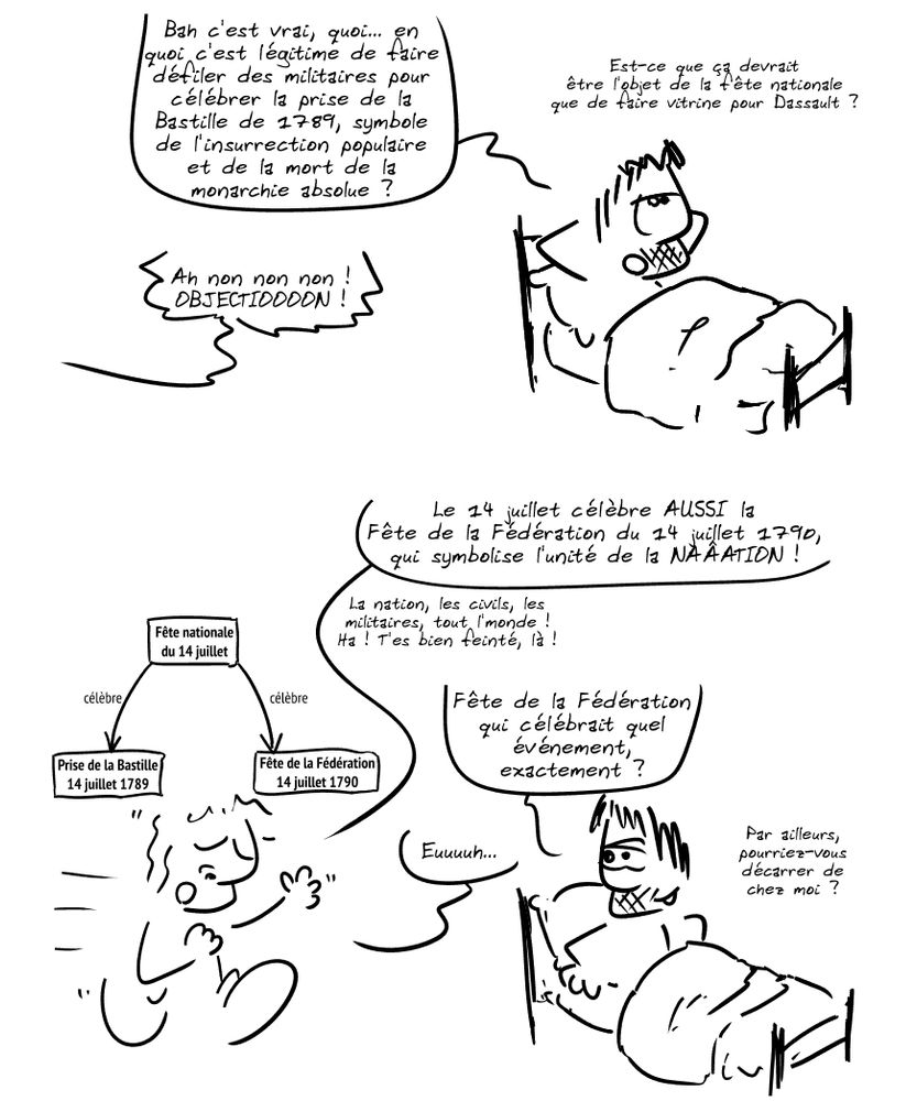 Gee, dans son lit, pensif : « Bah c'est vrai, quoi… en quoi c'est légitime de faire défiler des militaires pour célébrer la prise de la Bastille de 1789, symbole de l'insurrection populaire et de la mort de la monarchie absolue ? Est-ce que ça devrait être l'objet de la fête nationale que de faire vitrine pour Dassault ? » Un personnage hors-champ s'écrie : « Ah non non non ! OBJECTIOOOON ! »

Le personnage hors-champ arrive, l'air hautain, et dit : « Le 14 juillet célèbre AUSSI la Fête de la Fédération du 14 juillet 1790, qui symbolise l'unité de la NAÂATION ! La nation, les civils, les militaires, tout l'monde ! Ha ! T'es bien feinté, là ! » Un graphique indique « Fête nationale du 14 juillet » avec deux flèches, une vers « Prise de la Bastille 14 juillet 1789 », l'autre vers « Fête de la Fédération 14 juillet 1790 ». Gee, taquin : « Fête de la Fédération qui célébrait quel événement, exactement ? » L'autre : « Euuuuh… » Gee : « Par ailleurs, pourriez-vous décarrer de chez moi ? »
