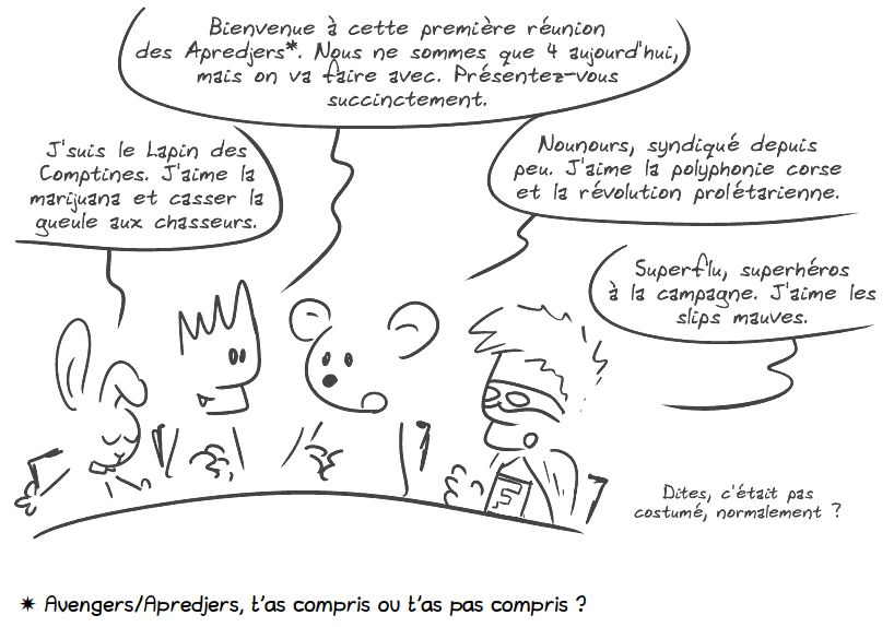 Autour d'une table, on trouve le lapin des comptines, le Geek, Nounours et Superflu. Le Geek : « Bienvenue à cette première réunion des Apredjers*. Nous ne sommes que 4 aujourd'hui, mais on va faire avec. Présentez-vous succinctement. » Le lapin : « J'suis le Lapin des Comptines. J'aime la marijuana et casser la gueule aux chasseurs. » Nounours : « Nounours, syndiqué depuis peu. J'aime la polyphonie corse et la révolution prolétarienne. » Superflu : « Superflu, superhéros à la campagne. J'aime les slips mauves. Dites, c'était pas costumé, normalement ? »

* Avengers/Apredjers, t'as compris ou t'as pas compris ?
