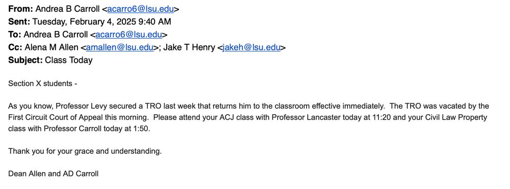 From: Andrea B Carroll <acarro6@lsu.edu>
Sent: Tuesday, February 4, 2025 9:40 AM
To: Andrea B Carroll <acarro6@|su.edu>
Cc: Alena M Allen <amallen@|su.edu>; Jake T Henry <jakeh@|su.edu>
Subject: Class Today
Section X students -
As you know, Professor Levy secured a TRO last week that returns him to the classroom effective immediately. The TRO was vacated by the First Circuit Court of Appeal this morning. Please attend your ACJ class with Professor Lancaster today at 11:20 and your Civil Law Property class with Professor Carroll today at 1:50.
Thank you for your grace and understanding.
Dean Allen and AD Carroll