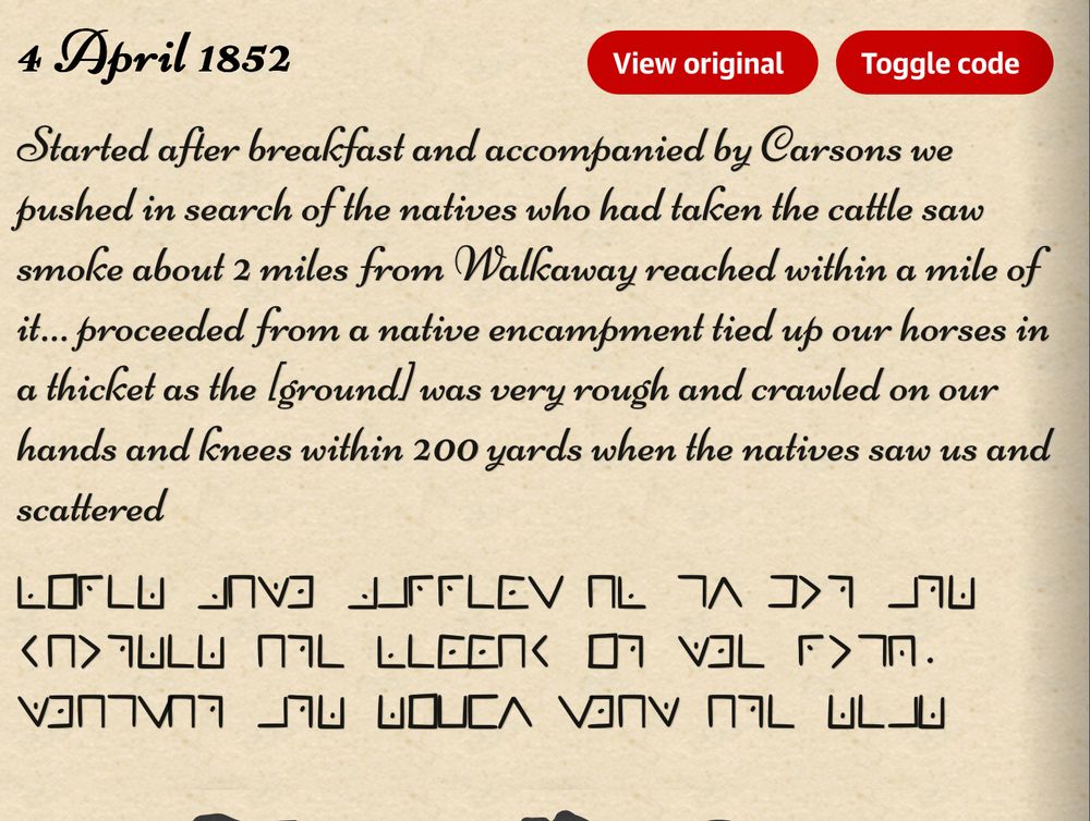 Text and encoded message describing murder of Aboriginal men in 1852, Western Australia.

4 April 1852

Started after breakfast and accompanied by Carsons we pushed in search of the natives who had taken the cattle saw smoke about 2 miles from Walkaway reached within a mile of it… proceeded from a native encampment tied up our horses in a thicket as the [ground] was very rough and crawled on our hands and knees within 200 yards when the natives saw us and scattered

FIRED BOTH BARRELS OF MY GUN AND WOUNDED ONE FELLOW IN THE RUMP. THOMSON AND DICKY SHOT ONE DEAD

There are 11 coded diary entries between 1851 and 1853 that describe shooting and killing people; witnessing others in his employ doing the shooting; going on a “campaign” to kill natives; and later riding over the “battlefield” and seeing the bodies of those he had killed lying dead or “hastily buried”.

By his own account he was part of groups who shot and killed at least 19 Yamatji people around what is now called Ellendale, Walkaway and the Greenough River.