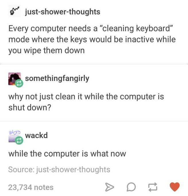 Every computer needs a "cleaning keyboard" mode where the keys would be inactive while you wipe them down

why not just clean it while the computer is shut down?

while the computer is what now