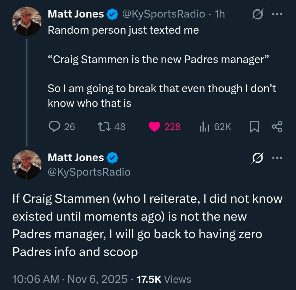 From Matt Jones @KySportsRadio 1h

Random person just texted me

“Craig Stammen is the new Padres manager”

So I am going to break that even though I don’t know who that is

If Craig Stammen (who I reiterate, I did not know existed until moments ago) is not the new Padres manager, I will go back to having zero Padres info and scoop
10:06 AM CST · Nov 6, 2025