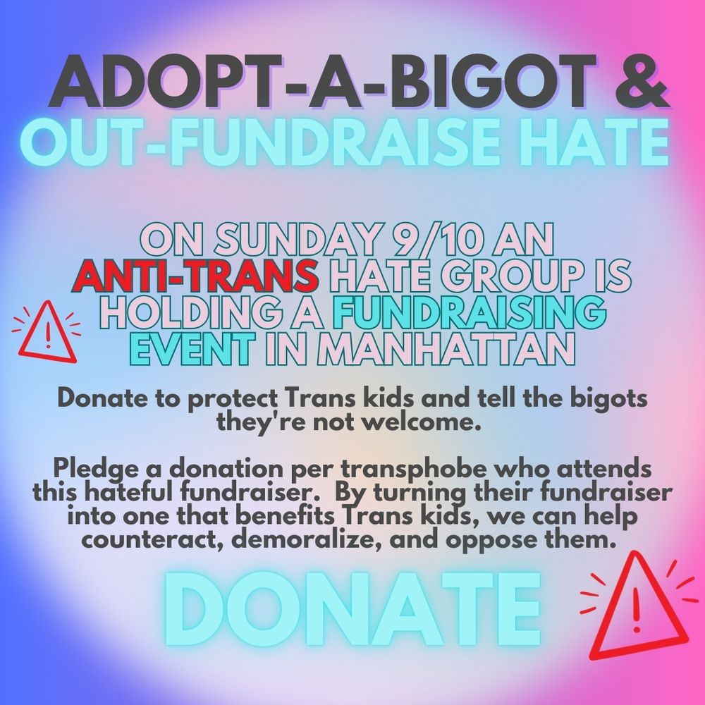 Glowing text reads:

Adopt a bigot and outfundraise hate!

On Sunday 9/10 an anti-trans hate group is holding a fundraising event in Manhattan.

Donate to protect trans kids and tell bigots they're not welcome.

Pledge a donation per transphobe who attend this hateful fundraiser. By turning this fundraiser into.one that benefits trans kids we can help counteract, demoralize and oppose them.
DONATE