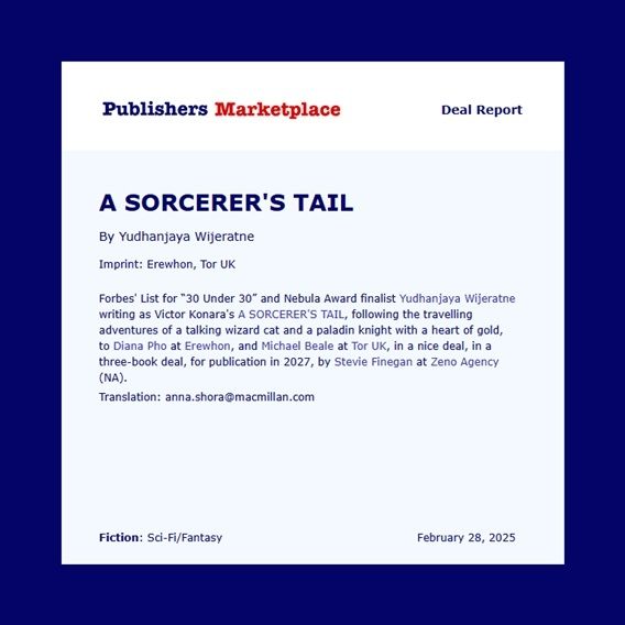 Publishers Marketplace announcement Forbes’ List for “30 Under 30” and Nebula Award finalist Yudhanjaya Wijeratne’s comedic fantasy A SORCERER'S TAIL, written under the pseudonym Victor Konara, following the travelling adventures of a talking wizard cat and a paladin knight with a heart of gold, to Diana M. Pho at Erewhon Books (US), in a three-book deal, and to Michael Beale at Tor UK/Pan Macmillan for publication in 2027, by Stevie Finegan at Zeno Agency.