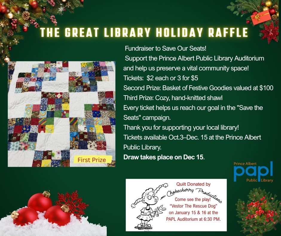 A holiday-themed raffle poster for "The Great Library Holiday Raffle" fundraiser to support the Prince Albert Public Library Auditorium. The poster features a colourful quilt image labelled "First Prize,". Second Prize, a basket of festive goodies valued at $100 and third Prize, a hand-knitted shawl. Ticket prices are $2 each or 3 for $5. The raffle runs from October 3 to December 15, with the draw on December 15.
 A text below that reads quilt donated by Chokecherry Productions, "Come see the play! Vestor The Rescue Dog" on January 15 & 16 at the PAPL Auditorium at 6:30 PM.