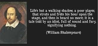 William Shakespeare quote: "Life's but a walking shadow, a poor player, that struts and frets his hour upon the stage, and then is heard no more; it is a tale told by an idiot, full of sound and fury, signifying nothing." 