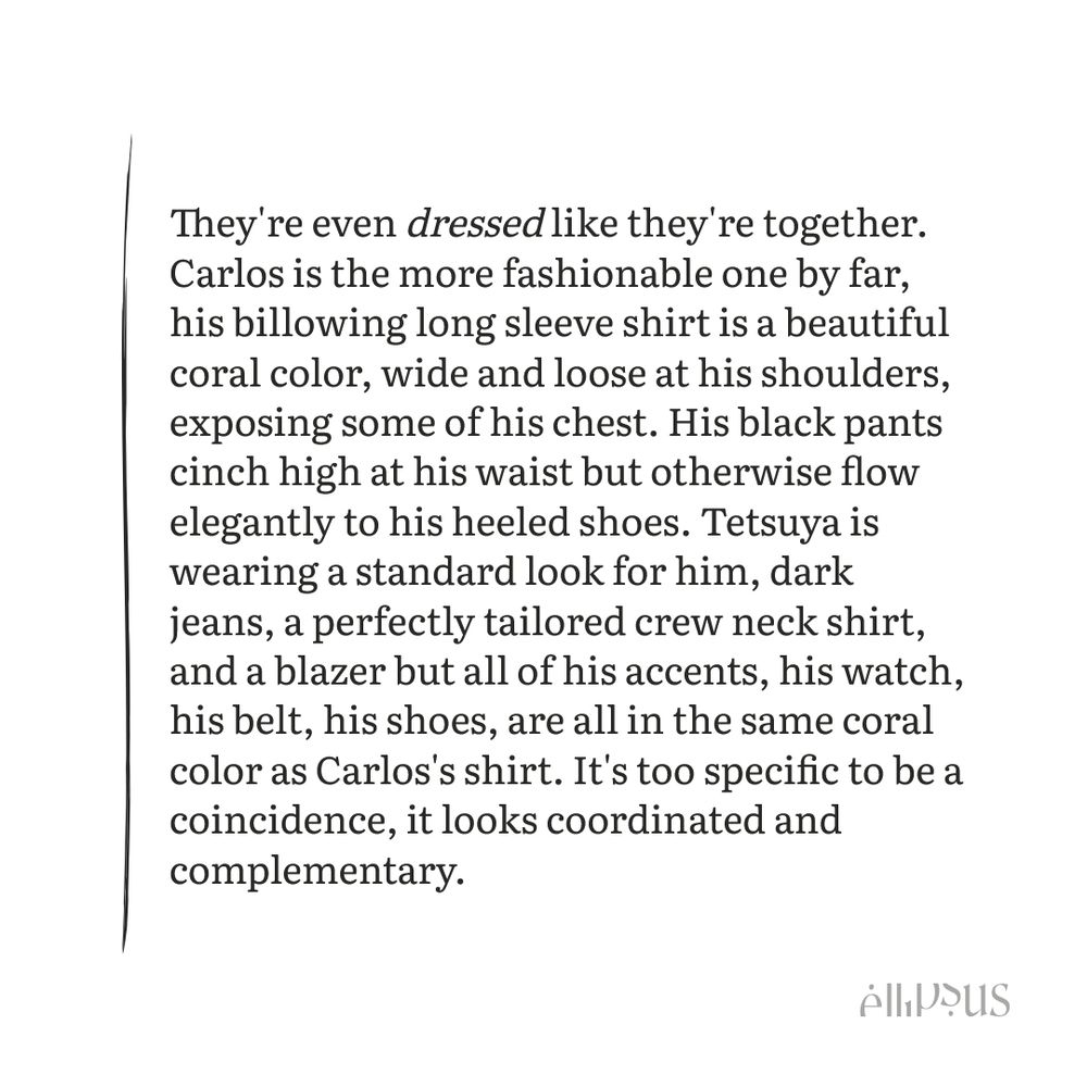 Black text on a white background.

Text reads:
They're even dressed like they're together. Carlos is the more fashionable one by far, his billowing long sleeve shirt is a beautiful coral color, wide and loose at his shoulders, exposing some of his chest. His black pants cinch high at his waist but otherwise flow elegantly to his heeled shoes. Tetsuya is wearing a standard look for him, dark jeans, a perfectly tailored crew neck shirt, and a blazer but all of his accents, his watch, his belt, his shoes, are all in the same coral color as Carlos's shirt. It's too specific to be a coincidence, it looks coordinated and complementary.