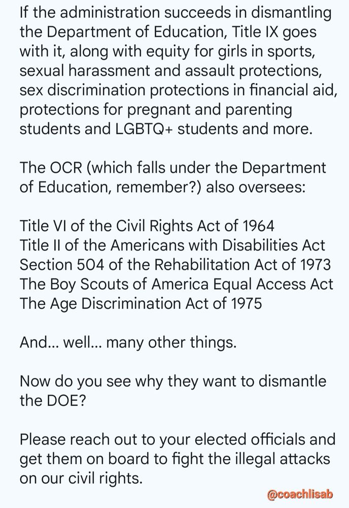 If the administration succeeds in dismantling the Department of Education, Title IX goes with it, along with equity for girls in sports, sexual harassment and assault protections, sex discrimination protections in financial aid, protections for pregnant and parenting students and LGBTQ+ students and more.

The OCR (which falls under the Department of Education, remember?) also oversees:

Title VI of the Civil Rights Act of 1964
Title II of the Americans with Disabilities Act
Section 504 of the Rehabilitation Act of 1973
The Boy Scouts of America Equal Access Act
The Age Discrimination Act of 1975

And... well... many other things.

Now do you see why they want to dismantle the DOE?

Please reach out to your elected officials and get them on board to fight the illegal attacks on our civil rights.