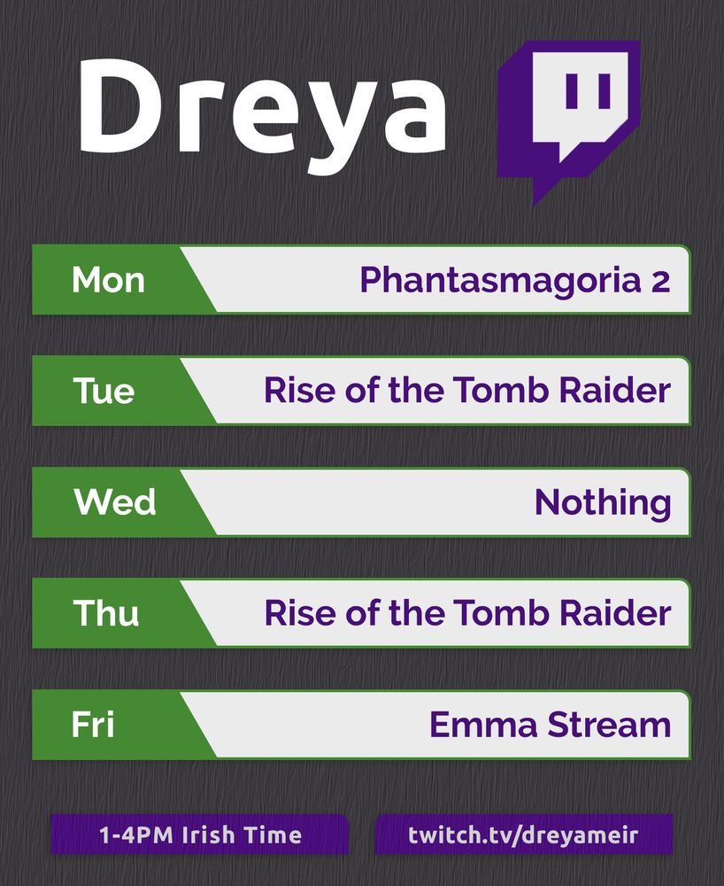 A schedule for my Twitch streams, covering a standard five day work week.

“Dreya” is written in a large font at the top alongside the Twitch Logo.

Below that are five green and white boxes containing dates and titles.

Mon – Phantasmagoria 2
Tue – Rise of the Tomb Raider
Wed – Nothing
Thu – Rise of the Tomb Raider
Fri – Emma Stream

Two more boxes sit at the bottom listing a time and a URL.

1-4PM Irish Time – twitch.tv/dreyameir