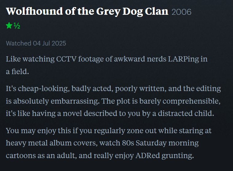  Wolfhound of the Grey Dog Clan2006
★½

Watched 04 Jul 2025
Dreyameir’s review published on Letterboxd:

Like watching CCTV footage of awkward nerds LARPing in a field.

It's cheap-looking, badly acted, poorly written, and the editing is absolutely embarrassing. The plot is barely comprehensible, it's like having a novel described to you by a distracted child.

You may enjoy this if you regularly zone out while staring at heavy metal album covers, watch 80s Saturday morning cartoons as an adult, and really enjoy ADRed grunting.
