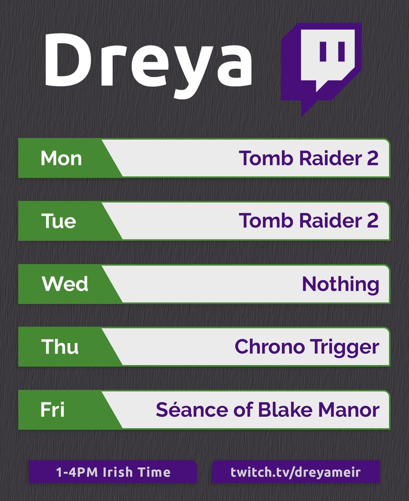 A schedule for my Twitch streams, covering a standard five day work week.

“Dreya” is written in a large font at the top alongside the Twitch Logo.

Below that are five green and white boxes containing dates and titles.

Mon – Tomb Raider 2
Tue – Tomb Raider 2
Wed – Nothing
Thu – Chrono Trigger
Fri – Séance of Blake Manor

Two more boxes sit at the bottom listing a time and a URL.

1-4PM Irish Time – twitch.tv/dreyameir