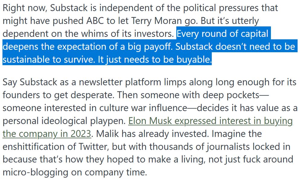 "Right now, Substack is independent of the political pressures that might have pushed ABC to let Terry Moran go. But it’s utterly dependent on the whims of its investors. Every round of capital deepens the expectation of a big payoff. Substack doesn’t need to be sustainable to survive. It just needs to be buyable.

Say Substack as a newsletter platform limps along long enough for its founders to get desperate. Then someone with deep pockets—someone interested in culture war influence—decides it has value as a personal ideological playpen. Elon Musk expressed interest in buying the company in 2023. Malik has already invested. Imagine the enshittification of Twitter, but with thousands of journalists locked in because that’s how they hoped to make a living, not just fuck around micro-blogging on company time."