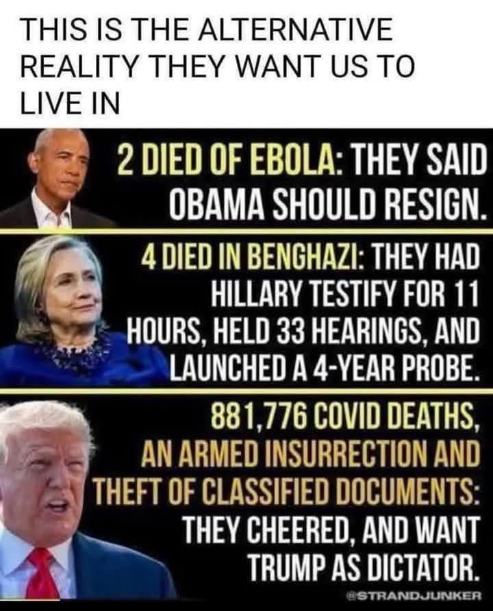 When 2 died of Ebola, they said Obama should resign

When 4 died in Benghazi, they had Hillary testify for 11 hours, held 33 hearings, and launched a 4 year probe

881,776 COVID deaths, an armed insurrection, and theft of classified documents. They cheered and want Trump as dictator.
