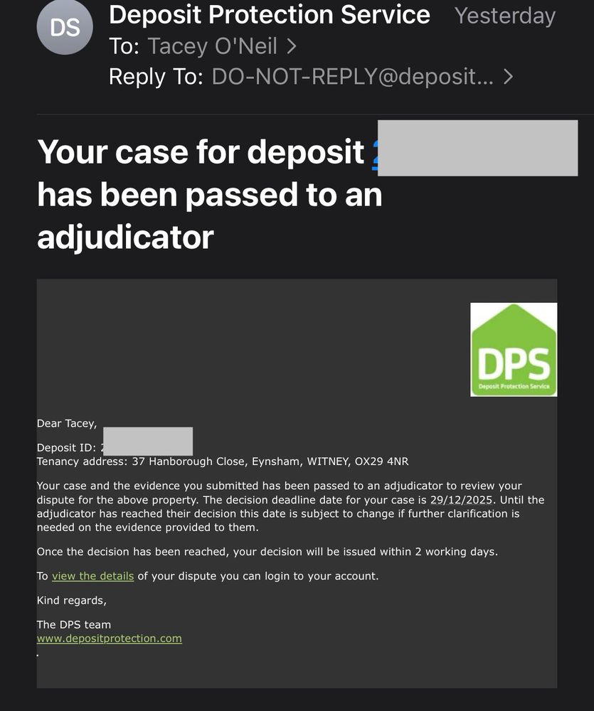 An email from the deposit protection service that says:

Dear Tacey,

Deposit ID: xxxxxxxx
Tenancy address: 37 Hanborough Close, Eynsham, WITNEY, OX29 4NR

Your case and the evidence you submitted has been passed to an adjudicator to review your dispute for the above property. The decision deadline date for your case is 29/12/2025. Until the adjudicator has reached their decision this date is subject to change if further clarification is needed on the evidence provided to them.

Once the decision has been reached, your decision will be issued within 2 working days.

To view the details of your dispute you can login to your account.

Kind regards,

The DPS team
www.depositprotection.com

