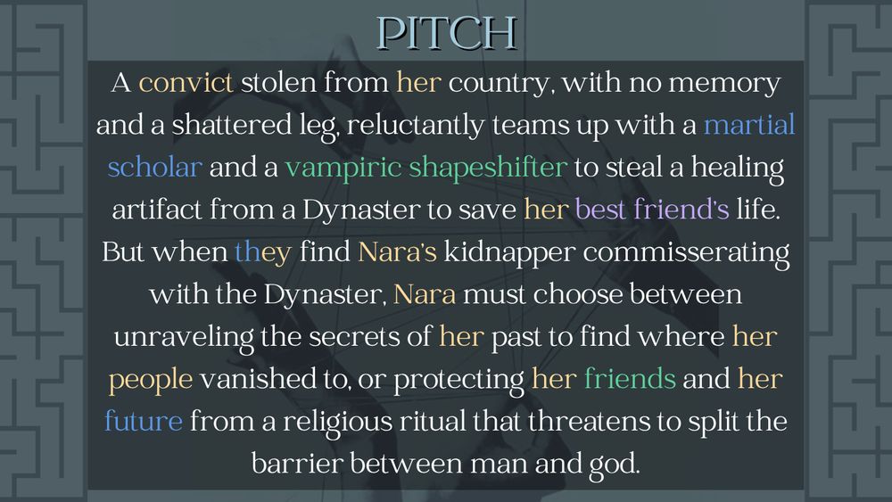 Pitch
A convict stolen from her country, with no memory and a shattered leg, reluctantly teams up with a martial scholar and a vampiric shapeshifter to steal a healing artifact from a Dynaster to save her best friend's life. But when they find Nara's kidnapper commisserating with the Dynaster, Nara must choose between unraveling the secrets oof her past to find where her people vanished to, or protecting her friends and her future from a religious ritual that threatens to split the barrier between man and god.