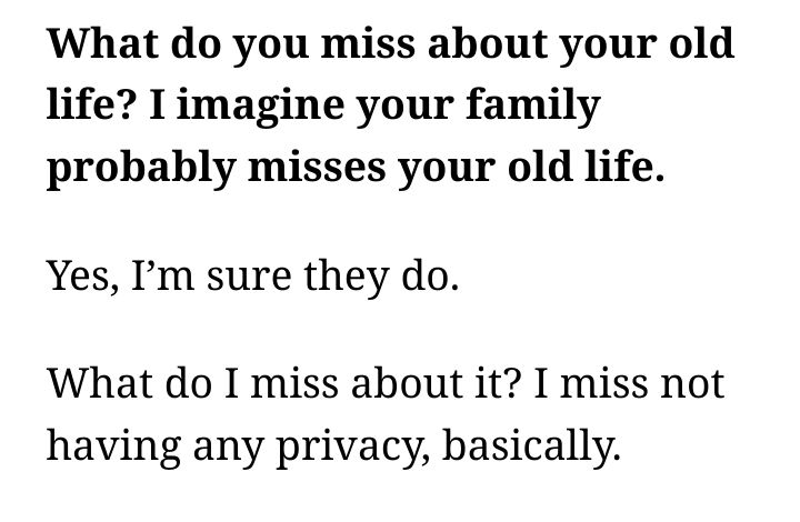 Interviewer: 

What do you miss about your old life? I imagine your family probably misses your old life.

Carney:

Yes, I’m sure they do.

What do I miss about it? I miss not having any privacy, basically. 