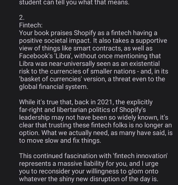 2.
Fintech:
Your book praises Shopify as a fintech having a positive societal impact. It also takes a supportive view of things like smart contracts, as well as Facebook's 'Libra', without once mentioning that Libra was near-universally seen as an existential risk to the currencies of smaller nations - and, in its 'basket of currencies' version, a threat even to the global financial system.

While it's true that, back in 2021, the explicitly far-right and libertarian politics of Shopify's leadership may not have been so widely known, it's clear that trusting these fintech folks is no longer an option. What we actually need, as many have said, is to move slow and fix things.

This continued fascination with 'fintech innovation' represents a massive liability for you, and I urge you to reconsider your willingness to glom onto whatever the shiny new disruption of the day is.