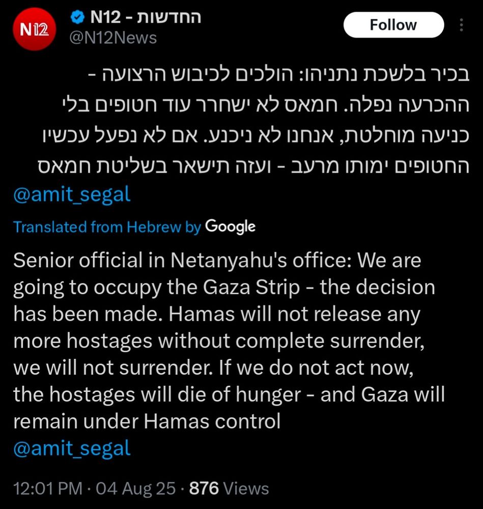 Image of tweet from @N12News, 12:01pm Aug 4 2025, translated from Hebrew by Google Translate:

Senior official in Netanyahu's office: We are going to occupy the Gaza strip - the decision has been made. Hama's will not release any more hostages without complete surrender, we will not surrender. If we do not act now, the hostages will due of hunger - and Gaza will remain under Hamas control @amit_segal