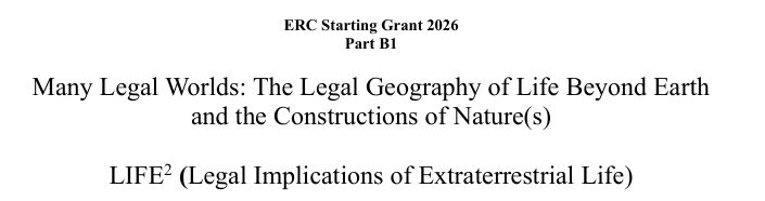 Screenshot of text, first line, in bold: ERC Starting Grant 2026; second line, also in bold: Part B1; third line, not in bold: May Legal Worlds: The Legal Geography of Life Beyond Earth and the Constructions of Nature/Natures [there is just one Nature in the text but with an s in a paracentesis to indicate the dual and different use of the words]; the fourth is the acronym which is LIFE squared meaning Legal Implications of Extraterrestrial Life.