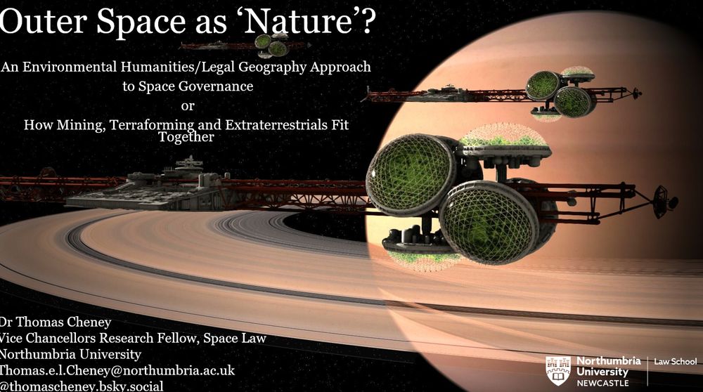 Powerpoint slide - the background is a a computer rendering of a scene from the movie Silent Running, the background image is Saturn in the darkness of space with three space ships in the foreground, these are large long structures which look like girders, they have clusters of domes with much greenery in them as they are essentially greenhouses in space. The text of the slide reads "Outer Space as 'Nature? An Environmental Humanities/Legal Geography Approach to Space Governance or How Mining, Terraforming and Extraterrestrials Fit Together" with my details listed in the bottom left corner - Dr Thomas Cheney, Vice Chancellors Research Fellow, Space Law, Northumbria University, thomas.e.l.cheney@northumbria.ac.uk and my bluesky handle "thomascheney.bsky.social' the Northumbria University Law School Logo is in the bottom corner it is the university shield which has two castles a gear and a book on it with the worlds Northumbria University Newcastle Law School next to it. 