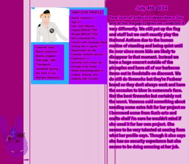 July 4th 2034 Dear journal, today in Independence Day and at the megapizzaplex we celebrate it very differently. We still put up the flag and stuff but we can't exactly play the National Anthem due to the human routine of standing and being quiet until its over since more kids are likely to disappear in that moment. Instead we have a huge concert outside of the pizzaplex and have all of our barbecue items out in foodstalls on discount. We do still do fireworks but they're Fazbear brand so they don't always work and have the occasion to blow in someone's face. Not the best fireworks but certainly not the worst. Vanessa said something about needing some extra felt for her project so I borrowed some from Sun's arts and crafts shelf I'm sure he wouldn't mind if she used it for her own project. She seems to be very talented at sewing from what her profile says. Though it also says she has no security experience but she seems to be doing amazing at her job.