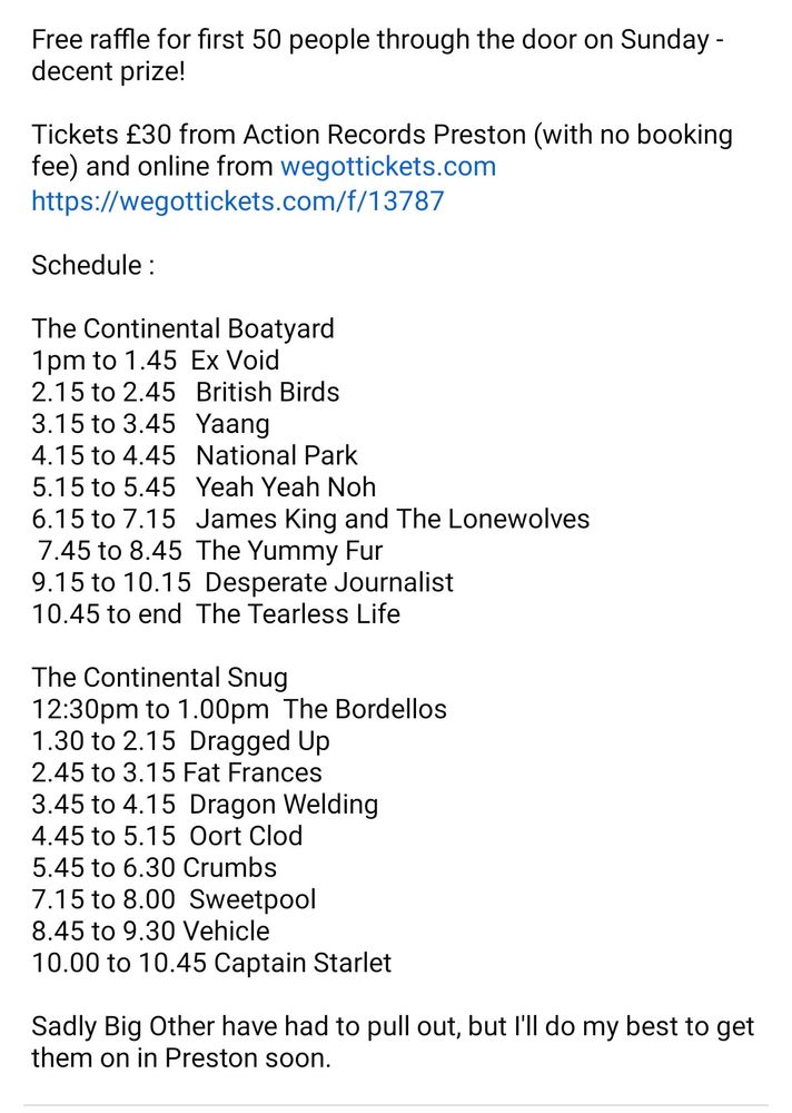 Free raffle for first 50 people through the door on Sunday -decent prize!

Tickets £30 from Action Records Preston (with no booking fee) and online from wegottickets.com

https://wegottickets.com/f/13787

Schedule:

The Continental Boatyard

1pm to 1.45 Ex Void

2.15 to 2.45 British Birds

3.15 to 3.45 Yaang

4.15 to 4.45 National Park

5.15 to 5.45 Yeah Yeah Noh

6.15 to 7.15 James King and The Lonewolves

7.45 to 8.45 The Yummy Fur

9.15 to 10.15 Desperate Journalist

10.45 to end The Tearless Life

The Continental Snug

12:30pm to 1.00pm The Bordellos

1.30 to 2.15 Dragged Up

2.45 to 3.15 Fat Frances

3.45 to 4.15 Dragon Welding

4.45 to 5.15 Oort Clod

5.45 to 6.30 Crumbs

7.15 to 8.00 Sweetpool

8.45 to 9.30 Vehicle

10.00 to 10.45 Captain Starlet

Sadly Big Other have had to pull out, but I'll do my best to get them on in Preston soon.