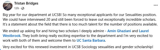 Tristan Bridges posted on Facebook: Big year for our department at UCSB! So many exceptional applicants for our Sexualities position. We could have interviewed 20 and still been forced to leave out exceptionally incredible scholars. It's a statement about the field that there is too much talent for the number of positions available. 
We ended up asking for and hiring two scholars I deeply admire - Amin Ghaziani and Laurel Westbrook. They both bring really exciting expertise to the department and I'm very excited to work with both of them and welcome them to UC Santa Barbara.
Very excited for this renewed investment in UCSB Sociology sexualities and gender scholarship!