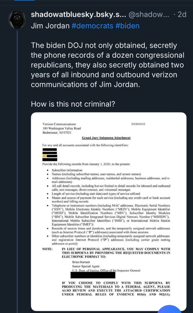 shadowatbluesky.bsky.s... @shadow... • 2d
Jim Jordan #democrats #biden
The biden DOJ not only obtained, secretly the phone records of a dozen congressional republicans, they also secretly obtained two years of all inbound and outbound verizon communications of Jim Jordan.
How is this not criminal?
Verizon Communications
180 Washington Valley Road
Bedminster, NJ 07921
2022R00022
Grand Jury Subpoena Attachment
For any and all accounts associated with the following identifiers:
Provide the following records from January 1, 2020, to the present:
• Subscriber information
• Names (including subscriber names, user names, and screen names) |
• Addresses (including mailing addresses, residential addresses, business addresses, and c-mail addresses)
• All call detail records, including but not limited to detail records for inbound and outbound calls, text messages, direct connect, and voicemail messages
• Length of service (including start date) and types of service utilized
• Means and source of payment for such service (including any credit card or bank account number) and billing records
• Telephone or instrument numbers (including MAC addresses, Electronic Serial Numbers ("ESN"), Mobile Electronic Identity Numbers ("MEIN"), Mobile Equipment Identifier ("MEID"), Mobile Identification Numbers ("MIN"), Subscriber Identity
Modules
('SIM"), Mobile Subscriber Integrated Services Digital Network Number ("MSISDN"), International Mobile Subscriber Identifiers (*IMSI"), or International Mobile Station
Equipment Identities ("IME'))
• Records of session times and durations, and the temporarily assigned network addresses (such as Internet Protocol ("IP") addresses) associated with those sessions
• Other subscriber numbers or identities (including temporarily assigned network addresses and registration Internet Protocol ('IP") addresses (including carrier grade natting addresses or ports))
NOTE:
IN LIEU OF PERSONAL APPEARANCE, YOU MAY COMPLY WITH THIS SUBPOENA BY PROVIDING THE REQUESTED…