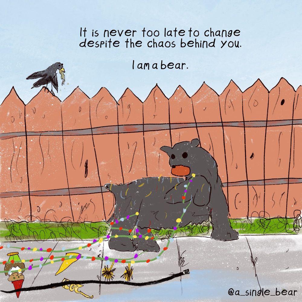 A bear pulls a mess of winter holiday and new year decorations through a sidewalk and past a fence. There is a garden gnome, too. They look back at their destruction in confusion. A bird pukes whole perched on the fence. Words: it is never too late to change despite the chaos behind you. I am a bear.