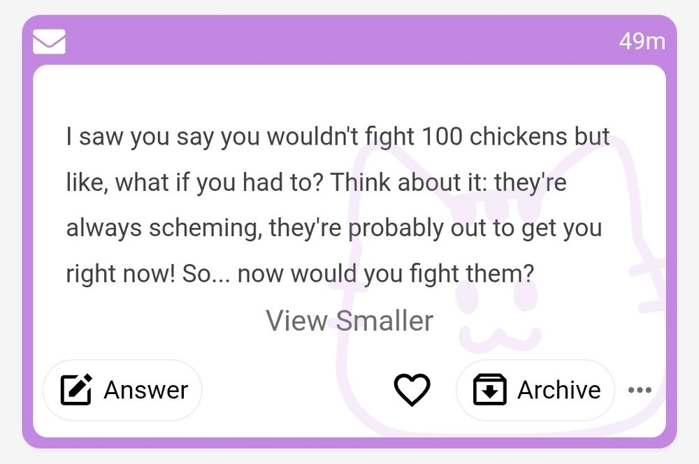 Anonymous message on my mond.how that reads

"I saw you say you wouldn't fight 100 chickens but like, what if you had to? Think about it: they're always scheming, they're probably out to get you right now! So... now would you fight them?"