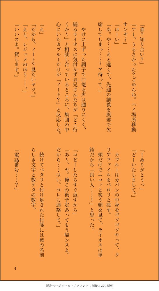 「誰？知り合い？」
「アー、うるさかった？ごめんね。ハイ場所移動すンぞ～」
「ほーい」
「あ。や……えと違くて、先週の講義を風邪で欠席してしまっ……！ア待って、」

　やけに上ずった調子で口篭る声は通りにくく、縋るライオスに気付かずお兄さんたちが「どこ行くか～」と相談し合っているところに、集団の中心にいたカブルーだけが「ノート？」と反応した。

「え」
「だから、ノート？見たいヤツ。」
「えと、レジュメのほう……。」
「いいスよ。貸します。」
「！ありがとうっ」
「どーいたしまして。」

　カブルーはカバンの中身をゴソゴソやって、クリアファイルをペロリと渡す。
　頬だけでニコッと笑う顔を見て、ライオスは単純だから「良い人……！」と思った。
　
「コピーしたらすぐ返すから」
「あ～、ヤ。俺この後予定あってもう帰ンスよ。だから……はい。コレに連絡して。」

　続けてペタリと付け足された付箋には彼の名前らしき文字と数ケタの数字。

「電話番号……？」
