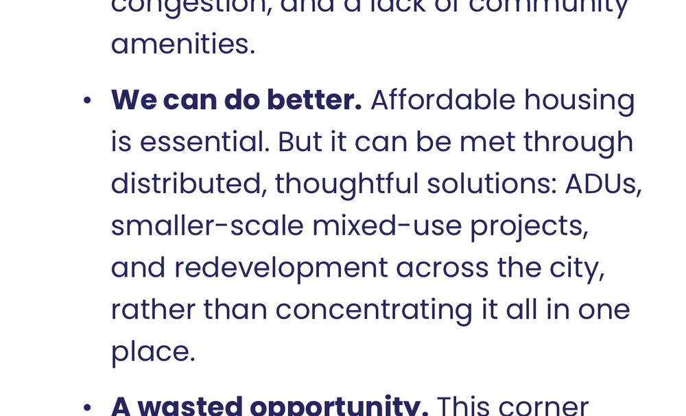 Bullet from this page that says: 
“We can do better. Affordable housing is essential. But it can be met through distributed, thoughtful solutions: ADUs, smaller-scale mixed-use projects, and redevelopment across the city, rather than concentrating it all in one place.”