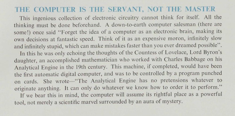 Extract from 'Electronics in the office', published by the Office Management Association. 
"The computer is the servant, not the master. This ingenious collection of electronic circuitry cannot think for itself. All the thinking must be done beforehand. A down-to-earth computer salesman (there are some!) once said "Forget the idea of a computer as an electronic brain, making its own decisions at fantastic speed. Think of it as an expensive moron, infinitely slow and infinitely stupid, which can make mistakes faster than you ever dreamed possible. ... If we bear this in mind, the computer will assume its rightful place as a powerful tool, not merely a scientific marvel surrounded by an aura of mystery."
