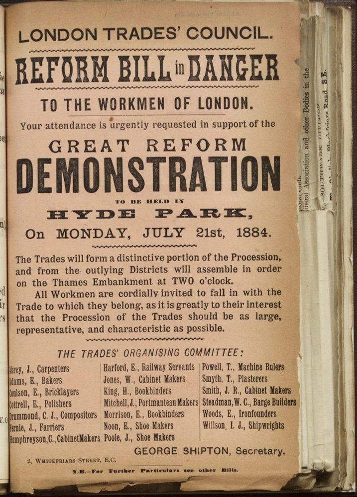 Leaflet on pinkish paper, bound into a large volume: 
LONDON TRADES' COUNCIL.
REFORM BILL in DANGER
TO THE WORKMEN OF LONDON.
Your attendance is urgently requested in support of the
GREAT REFORM
DEMONSTRATION
On MONDAY, JULY 21st, 1884.
The Trades will form a distinctive portion of the Procession, and from the outlying Districts will assemble in order on the Thames Embankment at TWO o'clock.
All Workmen are cordially invited to fall in with the Trade to which they belong, as it is greatly to their interest that the Procession of the Trades should be as large, representative, and characteristic as possible.
THE TRADES' ORGANISING COMMITTEE:
Abrey, J., Carpenters   Harford, E., Railway Servants   Powell, T., Machine Rulers 
Adams, E., Bakers   Jones, W, Cabinet Makers   Smyth, T., Plasterers
Coulson, E., Bricklayers   King, H., Bookbinders   Smith, J. R., Cabinet Makers
Cottrell, E., Polishers   Mitchell, J., Portmanteau Makers    Steadman, W. C., Barge Builders 
Drummond, C. J., Compositors   Morrison, E. Bookbinders   Woods, E., Ironfounders
Fernie, J., Farriers   Noon, E., Shoe Makers    Willson, I. J., Shipwrights
Humphreyson, C., Cabinet Makers   Poole, J., Shoe Makers
GEORGE SHIPTON, Secretary.
2, Whitefriars Street, E.C.
N.B.- For Further Particulars see other Bills.