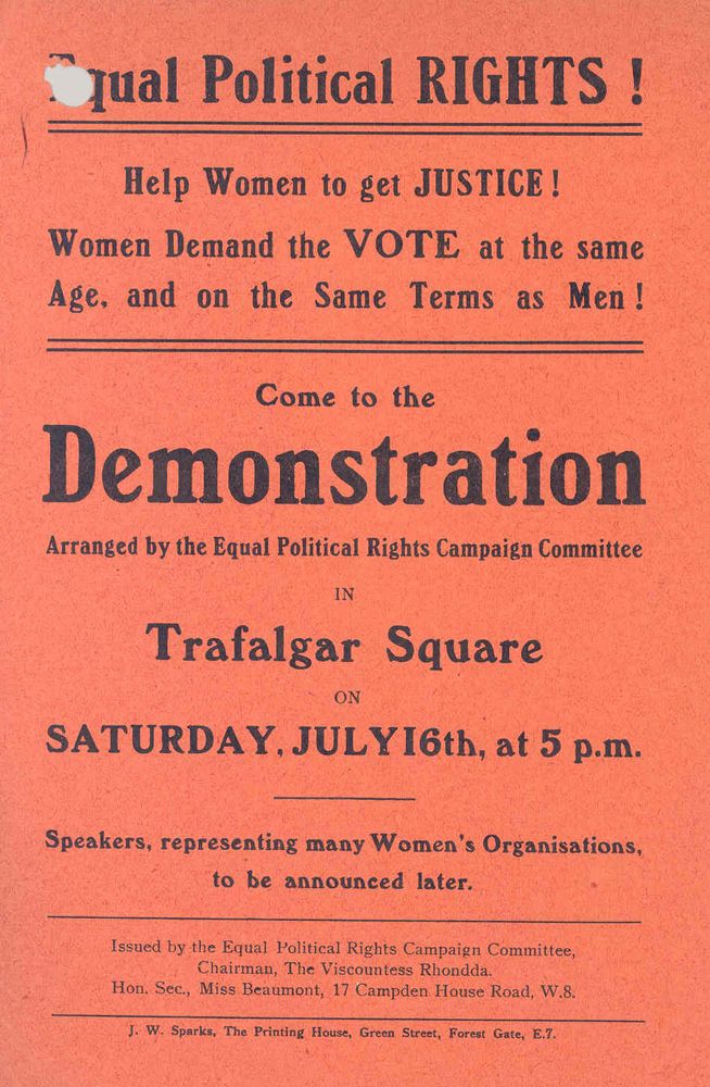 Leaflet on red paper: 
Equal Political RIGHTS!
Help Women to get JUSTICE!
Women Demand the VOTE at the same Age, and on the Same Terms as Men!
Come to the 
Demonstration 
Arranged by the Equal Political Rights Campaign Committee
In Trafalgar Square
on Saturday, July 16th, at 5 p.m.
Speakers, representing many Women's Organisations, to be announced later. 
Issued by the Equal Political Rights Campaign Committee, Chairman, The Viscountess Rhondda. Hon. Sec., Miss Beaumont, 17 Campden House Road, W.8.