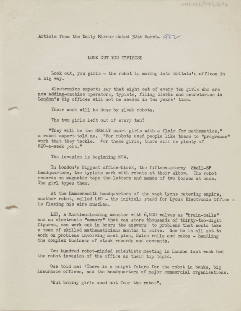 Copy of article from the Daily Mirror, 30 March 1952, headed 'Look out you typists!'. 
"Look out, you girls - the robot is moving into Britain's offices in a big wat. Electronics experts say that eight out of every ten girls who are now adding-machine operators, typists, filing clerks and secretaries in London's big offices will not be needed in ten years' time. Their work will be done by sleek robots. ... The invasion is beginning NOW. ... Two hundred robot-minded scientists meeting in London last week had the robot invasion of the office as the top topic. One told me: "There is a bright future for the robot in banks, big insurance offices, and the headquarters of major commercial organisations. But brainy girls need not fear the robot."