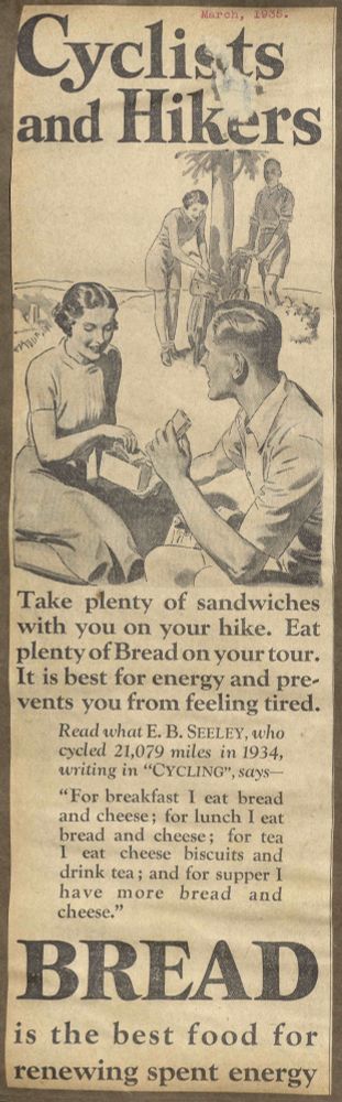Advert from 1935 promoting BREAD as a sporting food for champions. It includes a drawing of a man and woman enjoying sandwiches made with BREAD. A sketch of the same couple propping up their bikes against a lone tree is in the background. 
"Cyclists and Hikers. Take plenty of sandwiches with you on your tour. Eat plenty of Bread on your tour. It is best for energy and prevents you from feeling tired. Read what E.B. SEELEY, who cycled 21,079 miles in 1934, writing in "CYCLING", says- "For breakfast I eat bread and cheese; for tea I eat cheese biscuits and drink tea; and for supper I have more bread and cheese." BREAD is the best food for renewing spent energy."