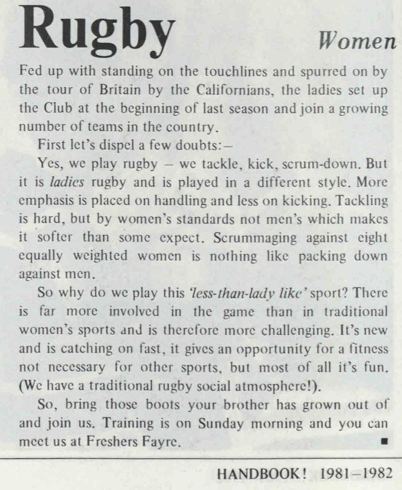 Extract from 'HANDBOOK!', University of Warwick Students Union handbook for 1981/2: 
Rugby Women
Fed up with standing on the touchlines and spurred on by the tour of Britain by the Californians, the ladies set up the Club at the beginning of last season and join a growing number of teams in the country. 
First let's dispel a few doubts:-
Yes, we play rugby - we tackle, kick, scrum-down. But it is ladies rugby and is played in a different style. More emphasis is placed on handling and less on kicking. Tackling is hard, but by women's standards not men's which makes it softer than some expect. Scrummaging against eight equally weighted women is nothing like packing down against men. 
So why do we play this 'less-than-lady like' sport? There is far more involved in the game than in traditional women's sports and is therefore more challenging. It's new and is catching on fast, it gives an opportunity for a fitness not necessary for other sports, but most of all it's fun (We have a traditional rugby social atmosphere!). 
So, bring those boots your brother has grown out of and join us. Training is on Sunday morning and you can meet us at Freshers Fayre.