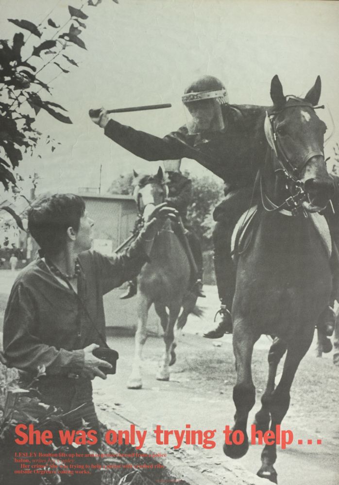 Poster using one of John Harris's photographs taken at Orgreave on 18 June 1984. It shows a police officer in riot gear mounted on a police horse, leaning across to strike a woman with a baton. The woman is looking open mouthed and has one arm raised in an attempt to protect herself. The caption on the poster reads: 'She was only trying to help... Lesley Boulton lifts up her arm to protect herself from a police baton, writes Joy Copley. Her crime? She was trying to help a picket with crushed ribs outside Orgreave coking works'. The poster was published by Twentieth Century Press Ltd. and is part of the Report/IFL Photographic Bureau archive (document reference: 1179/6/6).