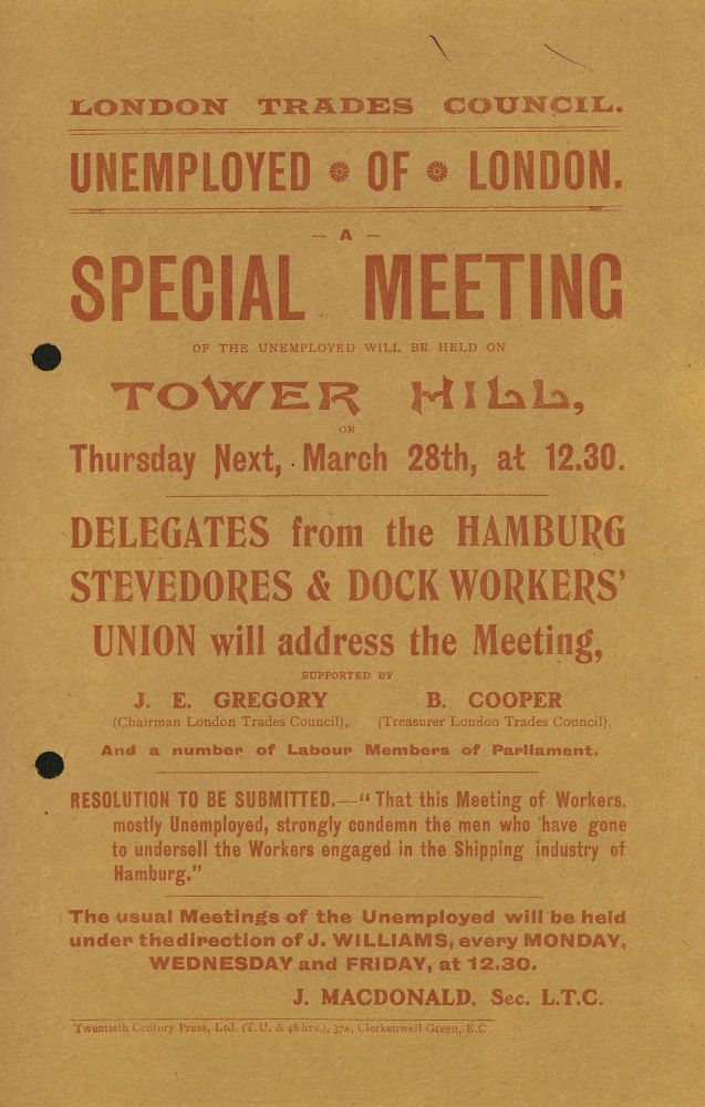 Leaflet produced by the London Trades Council in c.1907. It is addressed to the 'Unemployed of London' and is advertising 'a special meeting of the unemployed ... on Tower Hill' on 28 March to be addressed by delegates from the Hamburg Stevedores and Dockworkers' Union, supported by J.E. Gregory and B. Cooper. The resolution to be submitted was "that this meeting of workers, mostly unemployed, strongly condemn the men who have gone to undersell the workers engaged in the shipping industry of Hamburg".