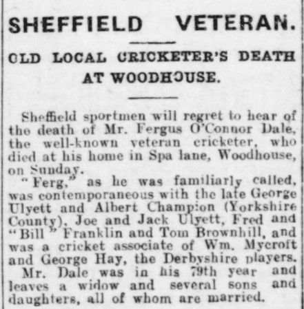 Extract from the Sheffield Independent, 18 November 1924: 
Sheffield Veteran
Old local cricketer's death at Woodhouse.
Sheffield sportsmen will regret to hear of the death of Mr. Fergus O'Connor Dale, the well-known veteran cricketer, who died at his home in Spa lane, Woodhouse, on Sunday. 
"Ferg," as he was familiarly called, was contemporaneous with the late George Ulyett and Albert Champion (Yorkshire County). Jor and Jack Ulyett, Fred and "Bill" Franklin and Tom Brownhill, and was a cricket associate of Wm. Mycroft and George Hay, the Derbyshire players. 
Mr. Dale was in the 79th year and leaves a widow and several sons and daughters, all of whom are married.