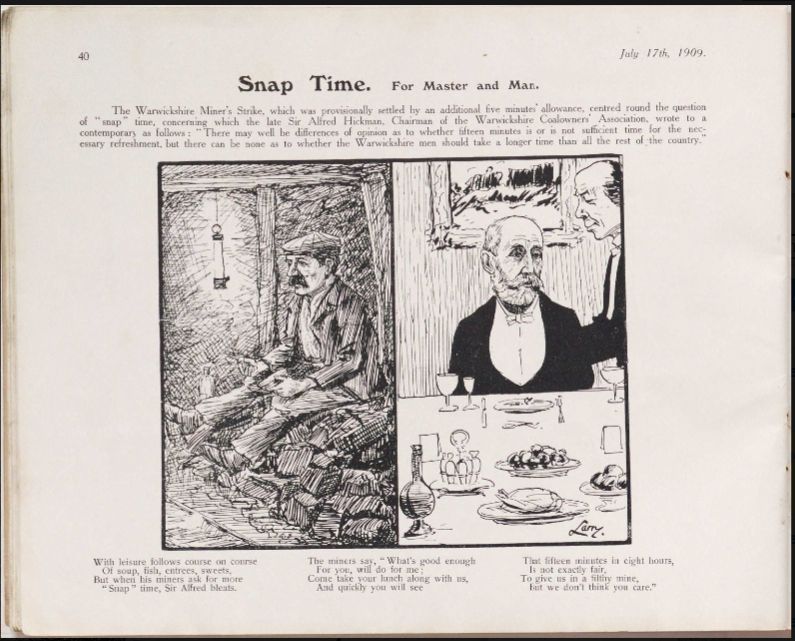 Snap Time. For Master and Man. The Warwickshire Miners Strike, which was provisionally settled by an additional five minutes allowance, centred round the question of snap time, concerning which the late Sir Alfred Hickman, Chairman of the Warwickshire Coalowners Association, wrote to a contemporary as follows: “There may well be differences of opinion as to whether fifteen minutes is or is not sufficient time for the necessary refreshment, but there can be none as to whether the Warwickshire men should take a longer time than all the rest of the country. 
With leisure follows course on course 
Of soup, fish, entrees, sweets, 
But when his miners ask for more “Snap” time,
 Sir Alfred bleats. 
The miners say, “ What’s good enough
 For you, will do for me;
 Come take your lunch along with us, 
And quickly you will see 
That fifteen minutes in eight hours, 
Is not exactly fair, 
To give us in a filthy mine, 
But we don’t think you care.”