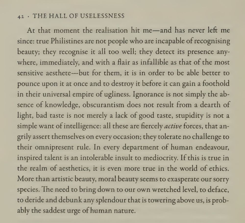 “In every department of human endeavour, inspired talent is an intolerable insult to mediocrity. If this is true in the realm of aesthetics, it is even more true in the world of ethics. More than artistic beauty, moral beauty seems to exasperate our sorry species. The need to bring down to our own wretched level, to deface, to deride and debunk any splendour that is towering above us, is probably the saddest urge of human nature.” Simon Leys, The Hall of Uselessness: Collected Essays, 2013, p. 42