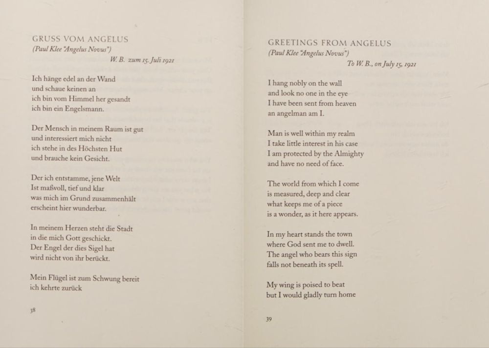 Gershom Scholem, “Greetings from Angelus” to Walter Benjamin, July 15, 1921

I hang nobly on the wall
and look no one in the eye
I have been sent from heaven
an angelman am I.
Man is well within my realm
I take little interest in his case
I am protected by the Almighty
and have no need of face.
The world from which I come
is measured, deep and clear
what keeps me of a piece
is a wonder, as it here appears.
In my heart stands the town
where God sent me to dwell.
The angel who bears this sign
falls not beneath its spell.
My wing is poised to beat
but I would gladly turn home
were I to stay to the end of days
I would still be this forlorn.
My gaze is never vacant
my eye pitchdark and full
I know what I must announce
and many other things as well.
I am an unsymbolic thing
I mean what I mean
you turn the magic ring in vain
there is no sense to me.