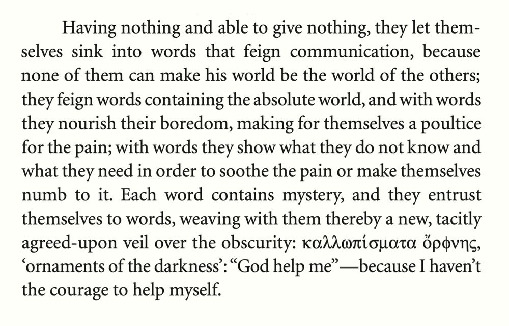 Except from the book Persuasion and Rhetoric by Carlo Michelstaedter, 2004, pp. 68-69. It reads: “Having nothing and able to give nothing, they let themselves sink into words that feign communication, because none of them can make his world be the world of the others; they feign words containing the absolute world, and with words they nourish their boredom, making for themselves a poultice for the pain; with words they show what they do not know and what they need in order to soothe the pain or make themselves numb to it. Each word contains mystery, and they entrust themselves to words, weaving with them thereby a new, tacitly agreed-upon veil over the obscurity: καλλοπίσματα ὄρφνης  'ornaments of the darkness': "God help me" —because I haven't the courage to help myself.”