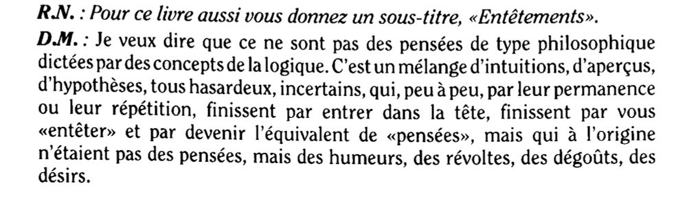 Extrait de “Haine de la philosophie,” interview avec Dionys Mascolo par Jean-Marc Turine, La Revue nouvelle. 1994, Vol. 99, No. 4, pp. 88-92

«R.N. : Pour ce livre aussi vous donnez un sous-titre, «Entêtements».
D.M.: Je veux dire que ce ne sont pas des pensées de type philosophique dictées par des concepts de la logique. C'est un mélange d'intuitions, d'aperçus, d'hypothèses, tous hasardeux, incertains, qui, peu à peu, par leur permanence ou leur répétition, finissent par entrer dans la tête, finissent par vous «entêter» et par devenir l'équivalent de «pensées», mais qui à l'origine n'étaient pas des pensées, mais des humeurs, des révoltes, des dégoûts, des désirs.»