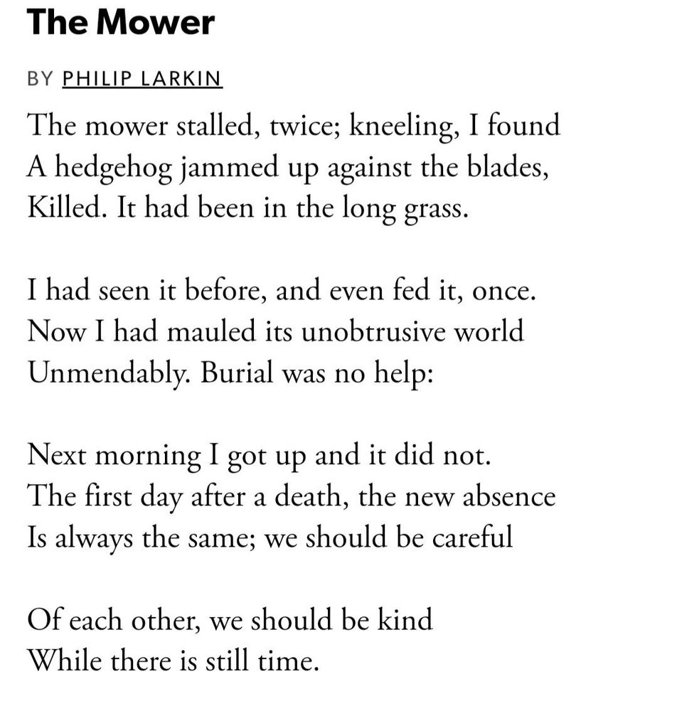 The Mower
BY PHILIP LARKIN
The mower stalled, twice; kneeling, I found A hedgehog jammed up against the blades, Killed. It had been in the long grass.
I had seen it before, and even fed it, once.
Now I had mauled its unobtrusive world
Unmendably. Burial was no help:
Next morning I got up and it did not.
The first day after a death, the new absence Is always the same; we should be careful
Of each other, we should be kind While there is still time.