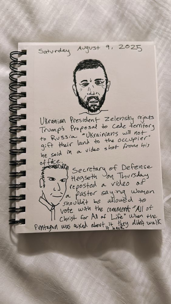 Saturday August 9, 2025
Ukrainian President Zelensry rejects Trump's Proposal to cede territory to Russia. "Ukrainians will not gift their land to the occupier" he said in a video shot from his office.

Secretary of Defense Hegseth reposted a video af a pastor saying women shouldit be allowed to vote with the comment "All of Christ for Al of Life" When the Pentagon was acked about it they did not walk it back 